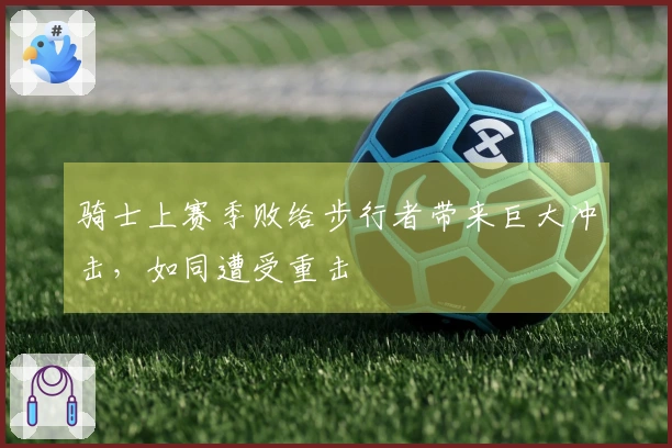 骑士上赛季败给步行者带来巨大冲击，如同遭受重击