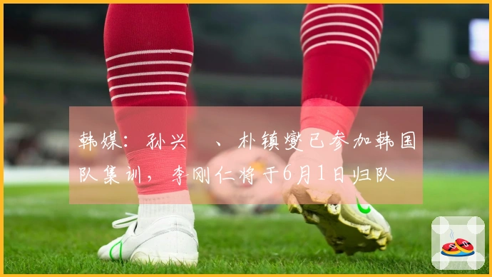 韩媒：孙兴慜、朴镇燮已参加韩国队集训，李刚仁将于6月1日归队
